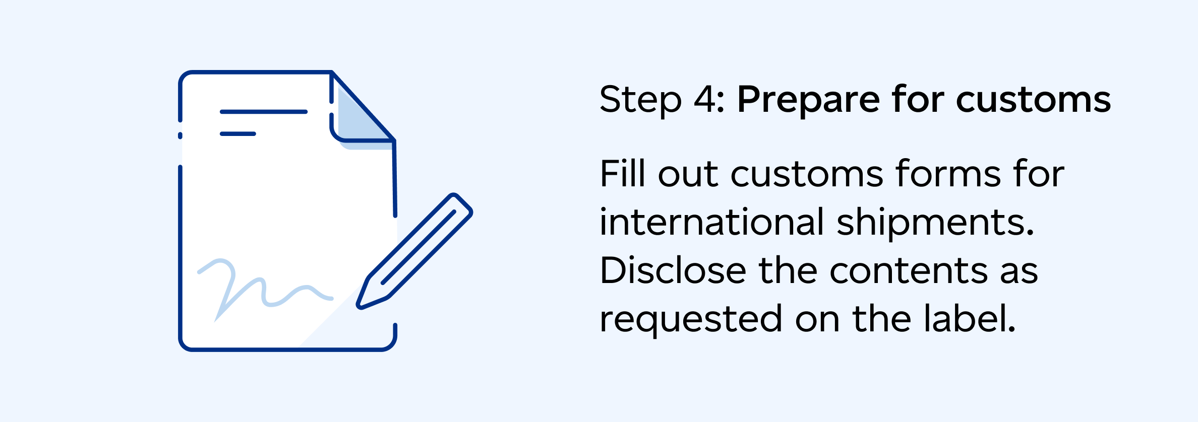 Step 4: Prepare for customs: Fill out customs forms for international shipments. Disclose the contents as requested on the label.